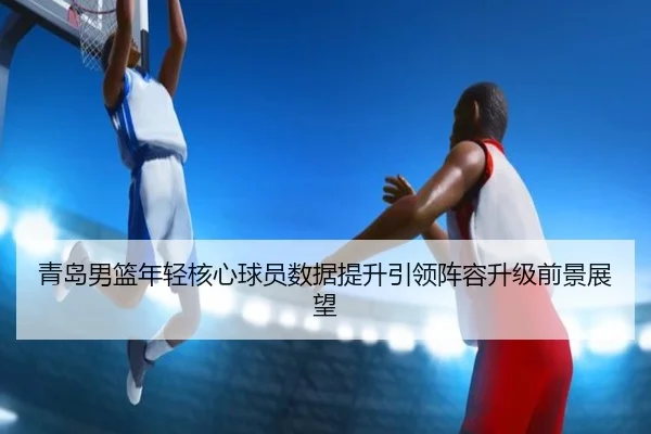 青岛男篮年轻核心球员数据提升引领阵容升级前景展望